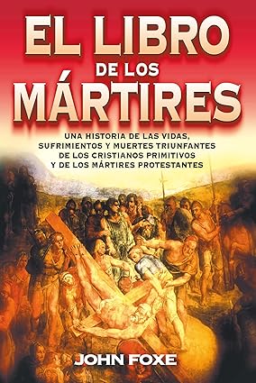 El libro de los mártires: Una historia de las vidas, sufrimientos y muertes triunfantes de los cristianos primitivos y de los mártires protestantes